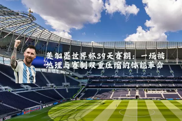 美加墨世界杯39天赛期：一场被地理与赛制双重压缩的体能革命