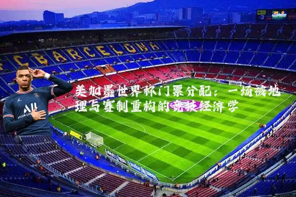 美加墨世界杯门票分配:一场被地理与赛制重构的竞技经济学