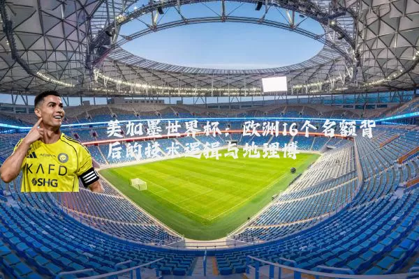 美加墨世界杯:欧洲16个名额背后的技术逻辑与地理博弈