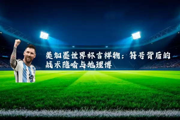 美加墨世界杯吉祥物:符号背后的战术隐喻与地理博弈