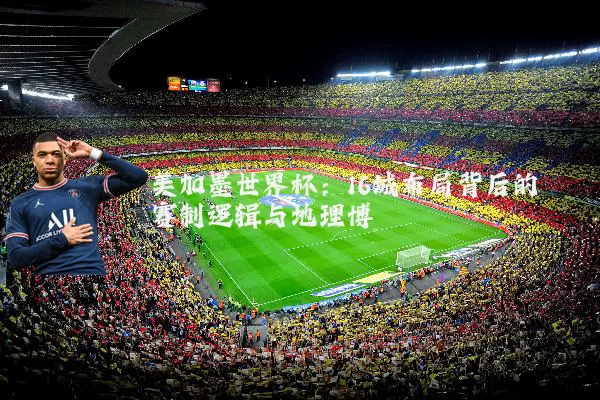 美加墨世界杯：16城布局背后的赛制逻辑与地理博弈