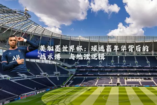 美加墨世界杯：球迷嘉年华背后的战术博弈与地理逻辑