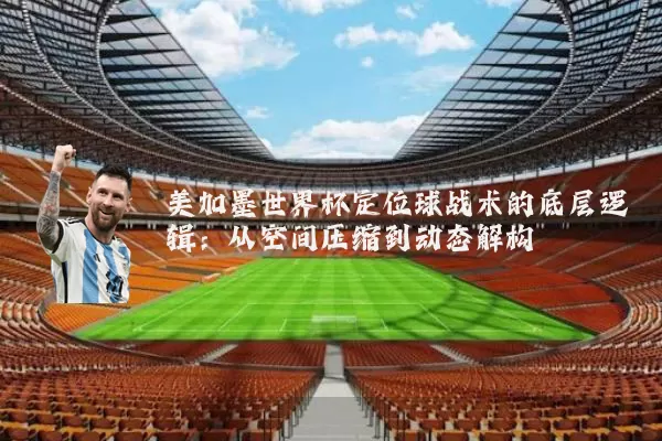 美加墨世界杯定位球战术的底层逻辑：从空间压缩到动态解构